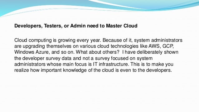 Developers, Testers, or Admin need to Master Cloud
Cloud computing is growing every year. Because of it, system administrators
are upgrading themselves on various cloud technologies like AWS, GCP,
Windows Azure, and so on. What about others? I have deliberately shown
the developer survey data and not a survey focused on system
administrators whose main focus is IT infrastructure. This is to make you
realize how important knowledge of the cloud is even to the developers.
 