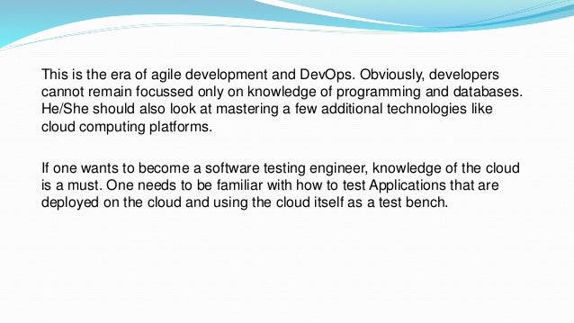 This is the era of agile development and DevOps. Obviously, developers
cannot remain focussed only on knowledge of programming and databases.
He/She should also look at mastering a few additional technologies like
cloud computing platforms.
If one wants to become a software testing engineer, knowledge of the cloud
is a must. One needs to be familiar with how to test Applications that are
deployed on the cloud and using the cloud itself as a test bench.
 