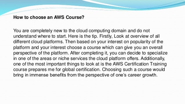 How to choose an AWS Course?
You are completely new to the cloud computing domain and do not
understand where to start. Here is the tip. Firstly, Look at overview of all
different cloud platforms. Then based on your interest on popularity of the
platform and your interest choose a course which can give you an overall
perspective of the platform. After completing it, you can decide to specialize
in one of the areas or niche services the cloud platform offers. Additionally,
one of the most important things to look at is the AWS Certification Training
course prepares me for global certification. Choosing such a course would
bring in immense benefits from the perspective of one’s career growth.
 