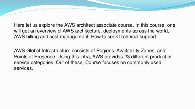 Here let us explore the AWS architect associate course. In this course, one
will get an overview of AWS architecture, deployments across the world,
AWS billing and cost management, How to seek technical support.
AWS Global Infrastructure consists of Regions, Availability Zones, and
Points of Presence. Using this infra, AWS provides 23 different product or
service categories. Out of these, Course focuses on commonly used
services.
 