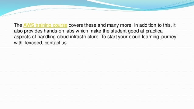 The AWS training course covers these and many more. In addition to this, it
also provides hands-on labs which make the student good at practical
aspects of handling cloud infrastructure. To start your cloud learning journey
with Texceed, contact us.
 