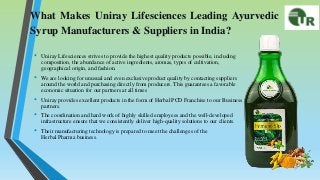 What Makes Uniray Lifesciences Leading Ayurvedic
Syrup Manufacturers & Suppliers in India?
• Uniray Lifesciences strives to provide the highest quality products possible, including
composition, the abundance of active ingredients, aromas, types of cultivation,
geographical origin, and fashion.
• We are looking for unusual and even exclusive product quality by contacting suppliers
around the world and purchasing directly from producers. This guarantees a favorable
economic situation for our partners at all times
• Uniray provides excellent products in the form of Herbal PCD Franchise to our Business
partners.
• The coordination and hard work of highly skilled employees and the well-developed
infrastructure ensure that we consistently deliver high-quality solutions to our clients.
• Their manufacturing technology is prepared to meet the challenges of the
Herbal Pharma business.
 