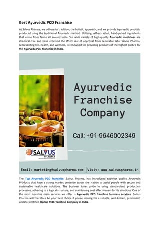 Best Ayurvedic PCD Franchise
At Salvus Pharma, we adhere to tradition, the holistic approach, and we provide Ayurvedic products
produced using the traditional Ayurvedic method. Utilizing self-extracted, hand-picked ingredients
that come from farms all around India Our wide variety of high-quality Ayurvedic medicines are
chemical-free and have received the WHO seal of approval from reputable labs. Salvus Pharma,
representing life, health, and wellness, is renowned for providing products of the highest calibre for
the Ayurveda PCD Franchise in India.
The Top Ayurvedic PCD Franchise, Salvus Pharma, has introduced superior quality Ayurvedic
Products that have a strong market presence across the Nation to assist people with secure and
sustainable healthcare solutions. The business takes pride in using standardised production
processes, adhering to a logical structure, and maintaining cost effectiveness for its solutions. One of
the most lucrative main services we offer is Ayurvedic PCD franchise business services. Salvus
Pharma will therefore be your best choice if you're looking for a reliable, well-known, prominent,
and ISO-certified Herbal PCD Franchise Company in India.
 