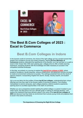 The Best B.Com Colleges of 2023 :
Excel in Commerce
Best B.Com Colleges in Indore
In the dynamic world of commerce, the choice of the right college can be a pivotal moment that
shapes one’s academic journey and career prospects. Aspiring B.Com (Bachelor of
Commerce) students understand the significance of this decision, as it can set them on a path to
excel in their chosen field. With each passing year, colleges strive to offer a holistic learning
experience, equipping students with the knowledge and skills necessary to succeed in the
competitive business landscape.
In this blog, we embark on a journey to explore the best B.Com colleges of 2023, where
academic excellence, faculty expertise, campus infrastructure, and placement records converge
to create an environment conducive to success. The rankings presented here are the result of
rigorous research, incorporating insights from alumni, faculty, industry experts, and student
feedback.
Join us as we delve into the profiles of these top B.Com colleges, understanding their unique
offerings and how they cater to the diverse needs of commerce students. From bustling
metropolises to serene campuses, each college presents a distinct academic experience,
opening doors to countless opportunities in the realm of commerce.
Whether you are a prospective student seeking the perfect college or a parent invested in your
child’s future, this blog aims to be your ultimate guide in making an informed decision. Let’s
explore the institutions that have earned a place in the ranks of the best B.Com colleges of
2023 and discover how they foster an environment that nurtures young minds and prepares them
to excel in the world of commerce.
The Importance of Choosing the Right B.Com College
 