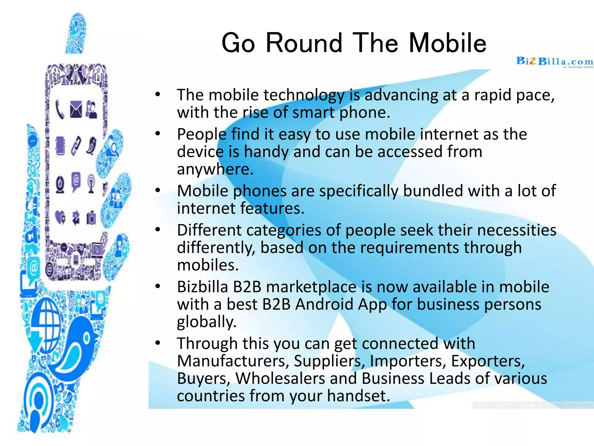 Go Round The Mobile
• The mobile technology is advancing at a rapid pace,
with the rise of smart phone.
• People find it easy to use mobile internet as the
device is handy and can be accessed from
anywhere.
• Mobile phones are specifically bundled with a lot of
internet features.
• Different categories of people seek their necessities
differently, based on the requirements through
mobiles.
• Bizbilla B2B marketplace is now available in mobile
with a best B2B Android App for business persons
globally.
• Through this you can get connected with
Manufacturers, Suppliers, Importers, Exporters,
Buyers, Wholesalers and Business Leads of various
countries from your handset.