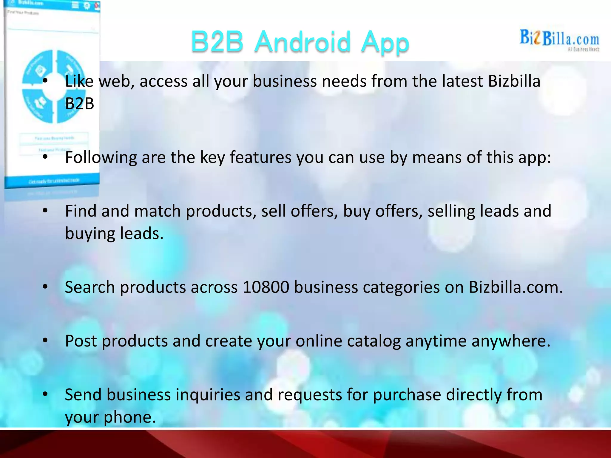 B2B Android App
• Like web, access all your business needs from the latest Bizbilla
B2B
• Following are the key features you can use by means of this app:
• Find and match products, sell offers, buy offers, selling leads and
buying leads.
• Search products across 10800 business categories on Bizbilla.com.
• Post products and create your online catalog anytime anywhere.
• Send business inquiries and requests for purchase directly from
your phone.