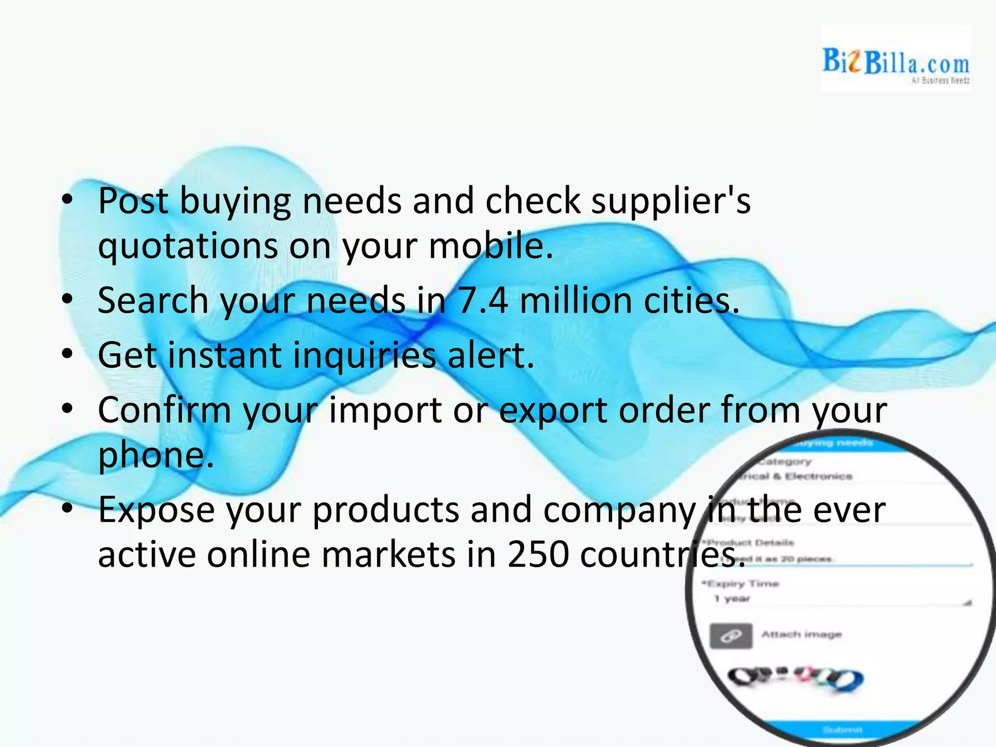 • Post buying needs and check supplier's
quotations on your mobile.
• Search your needs in 7.4 million cities.
• Get instant inquiries alert.
• Confirm your import or export order from your
phone.
• Expose your products and company in the ever
active online markets in 250 countries.