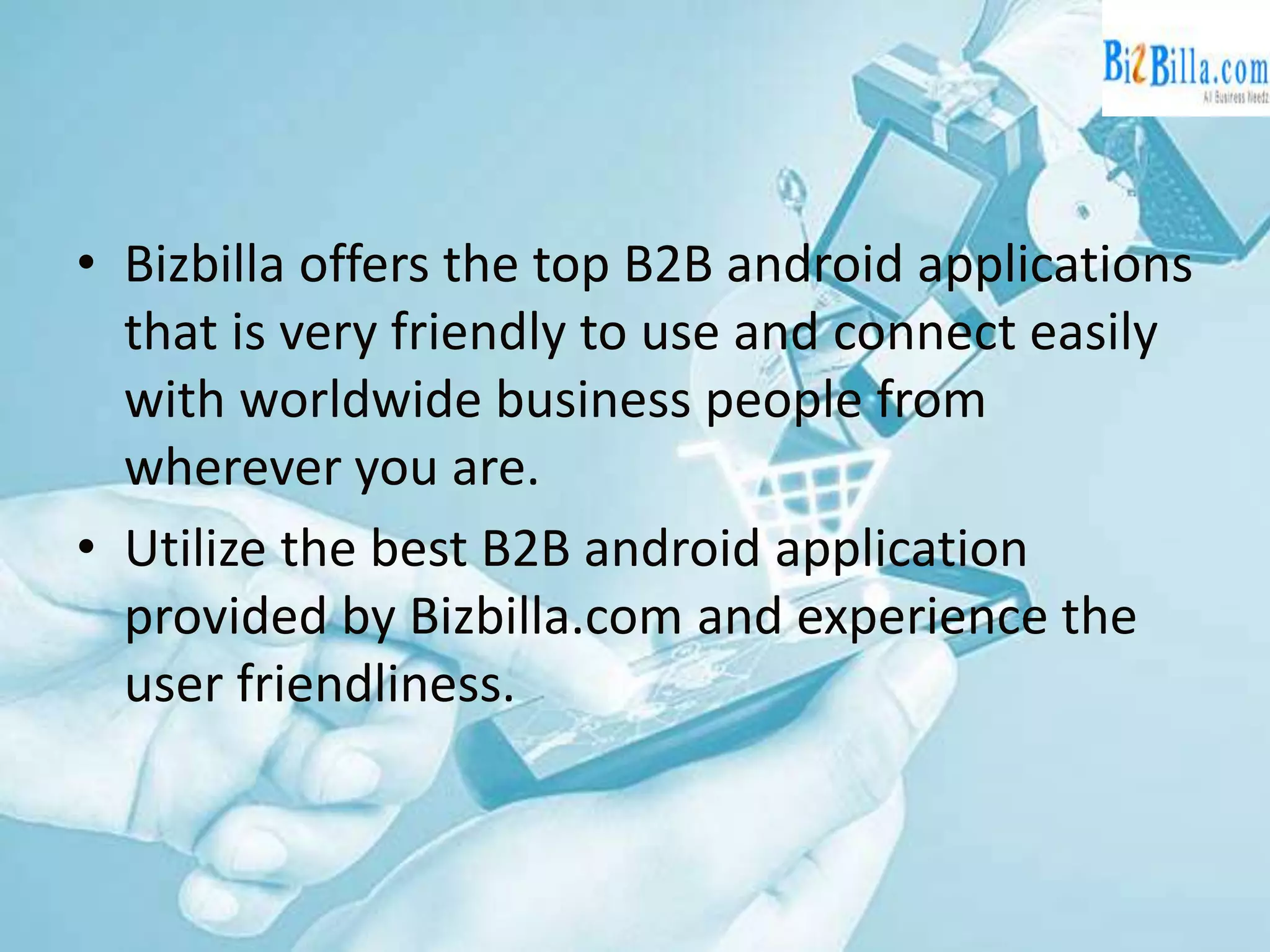 • Bizbilla offers the top B2B android applications
that is very friendly to use and connect easily
with worldwide business people from
wherever you are.
• Utilize the best B2B android application
provided by Bizbilla.com and experience the
user friendliness.