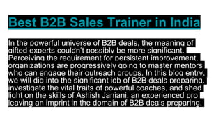 Best B2B Sales Trainer in India
In the powerful universe of B2B deals, the meaning of
gifted experts couldn’t possibly be more significant.
Perceiving the requirement for persistent improvement,
organizations are progressively going to master mentors
who can engage their outreach groups. In this blog entry,
we will dig into the significant job of B2B deals preparing,
investigate the vital traits of powerful coaches, and shed
light on the skills of Ashish Janiani, an experienced pro
leaving an imprint in the domain of B2B deals preparing.
 