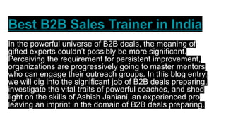 Best B2B Sales Trainer in India
In the powerful universe of B2B deals, the meaning of
gifted experts couldn’t possibly be more significant.
Perceiving the requirement for persistent improvement,
organizations are progressively going to master mentors
who can engage their outreach groups. In this blog entry,
we will dig into the significant job of B2B deals preparing,
investigate the vital traits of powerful coaches, and shed
light on the skills of Ashish Janiani, an experienced pro
leaving an imprint in the domain of B2B deals preparing.
 