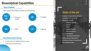Bioanalytical Capabilities
State of the art
 Capability to develop methods with lowest
quantification level- up to 0.1 pg
 Methods developed for:
 Endogenous molecules
 Hormones
 Steroids
 Inhalation formulation
 Elemental Bioanalysis
 Immunogenicity
 Large molecules/ECLIA/ELISA
 Multiple analysis in single injection
 Central labs for Phase II / Phase III studies
 Tissue distribution studies
Bioanalytical Salient Features
 Average capacity of 1,00,000 samples per month
 Central Bioanalytical Laboratory
Types of Methods
NCEs63 27 MD/MV
Complex63Generics +
PD/IM
731 +
19
16
Total available Bioanalytical methods are more than 850
16
 