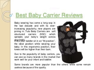 Best Baby Carrier Reviews
Baby wearing has come a long way in
the last decade and with its ever-
increasing popularity, new players are
joining in. Tula Baby Carriers are soft
structured carriers (SSC) which
spreads your baby’s weight across
your body.
It lets your toddler sit in an “M-position”,
the ideal position while wearing your
baby. In this ergonomic position, their
knees will be higher than their bum.
Due to the popularity of baby carriers, you
can see so many brands in the market that
work well for your infant and toddler.
Some brands are more popular than the others while some remain
useless because of the quality.
 