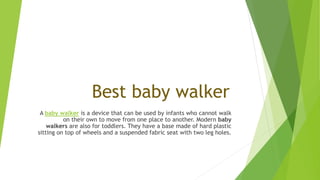 Best baby walker
A baby walker is a device that can be used by infants who cannot walk
on their own to move from one place to another. Modern baby
walkers are also for toddlers. They have a base made of hard plastic
sitting on top of wheels and a suspended fabric seat with two leg holes.
 