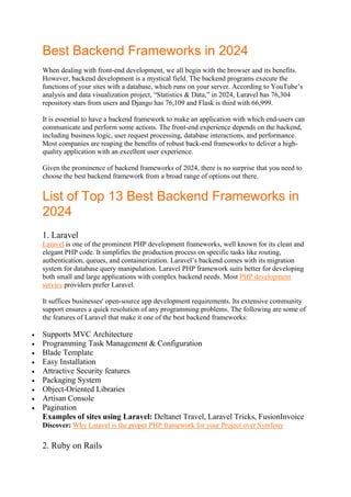 Best Backend Frameworks in 2024
When dealing with front-end development, we all begin with the browser and its benefits.
However, backend development is a mystical field. The backend programs execute the
functions of your sites with a database, which runs on your server. According to YouTube’s
analysis and data visualization project, “Statistics & Data,” in 2024, Laravel has 76,304
repository stars from users and Django has 76,109 and Flask is third with 66,999.
It is essential to have a backend framework to make an application with which end-users can
communicate and perform some actions. The front-end experience depends on the backend,
including business logic, user request processing, database interactions, and performance.
Most companies are reaping the benefits of robust back-end frameworks to deliver a high-
quality application with an excellent user experience.
Given the prominence of backend frameworks of 2024, there is no surprise that you need to
choose the best backend framework from a broad range of options out there.
List of Top 13 Best Backend Frameworks in
2024
1. Laravel
Laravel is one of the prominent PHP development frameworks, well known for its clean and
elegant PHP code. It simplifies the production process on specific tasks like routing,
authentication, queues, and containerization. Laravel’s backend comes with its migration
system for database query manipulation. Laravel PHP framework suits better for developing
both small and large applications with complex backend needs. Most PHP development
service providers prefer Laravel.
It suffices businesses' open-source app development requirements. Its extensive community
support ensures a quick resolution of any programming problems. The following are some of
the features of Laravel that make it one of the best backend frameworks:
 Supports MVC Architecture
 Programming Task Management & Configuration
 Blade Template
 Easy Installation
 Attractive Security features
 Packaging System
 Object-Oriented Libraries
 Artisan Console
 Pagination
Examples of sites using Laravel: Deltanet Travel, Laravel Tricks, FusionInvoice
Discover: Why Laravel is the proper PHP framework for your Project over Symfony
2. Ruby on Rails
 