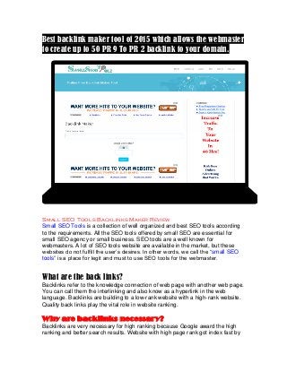 Best backlink maker tool of 2015 which allows the webmaster
to create up to 50 PR 9 To PR 2 backlink to your domain.
Small SEO Tools Backlinks Maker Review
Small SEO Tools is a collection of well organized and best SEO tools according
to the requirements. All the SEO tools offered by small SEO are essential for
small SEO agency or small business. SEO tools are a well known for
webmasters. A lot of SEO tools website are available in the market, but these
websites do not fulfill the user’s desires. In other words, we call the “small SEO
tools” is a place for legit and must to use SEO tools for the webmaster.
What are the back links?
Backlinks refer to the knowledge connection of web page with another web page.
You can call them the interlinking and also know as a hyperlink in the web
language. Backlinks are building to a low-rank website with a high-rank website.
Quality back links play the vital role in website ranking.
Why are backlinks necessary?
Backlinks are very necessary for high ranking because Google award the high
ranking and better search results. Website with high page rank got index fast by
 