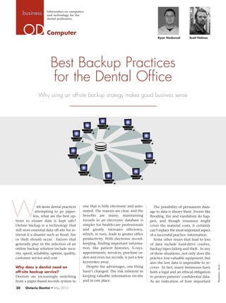 Information on computers
     business        and technology for the
                     dental profession.




                     Computer
                                                                                             Ryan Vankessel       Scott Holmes




                        Best Backup Practices
                        for the Dental Office
               Why using an off-site backup strategy makes good business sense




W              ith more dental practices
              attempting to go paper-
             less, what are the best op-
tions to ensure data is kept safe?
Online backup is a technology that
                                             one that is fully electronic and auto-
                                             mated. The reasons are clear, and the
                                             benefits are many; maintaining
                                             records in an electronic database is
                                             simpler for health-care professionals
                                                                                           The possibility of permanent dam-
                                                                                        age to data is always there. Events like
                                                                                        flooding, fire and vandalism do hap-
                                                                                        pen, and though insurance might
                                                                                        cover the material costs, it certainly
will store essential data off-site for re-   and greatly increases efficiency,          can’t replace the most important aspect
trieval if a disaster such as flood, fire    which, in turn, leads to greater office    of a successful practice: information.
or theft should occur. Factors that          productivity. With electronic record-         Some other issues that lead to loss
generally play in the selection of an        keeping, finding important informa-        of data include hard-drive crashes,
online backup solution include secu-         tion, like patient histories, X-rays,      backup tapes failing and theft. In any
rity, speed, reliability, uptime, quality,   appointments, invoices, purchase or-       of these situations, not only does the
customer service and cost.                   ders and even tax records, is just a few   practice lose valuable equipment, but
                                             keystrokes away.                           also the lost data is impossible to re-
                                                                                                                                   Illustration: iStock




Why does a dentist need an                      Despite the advantages, one thing       cover. In fact, many businesses have
off-site backup service?                     hasn’t changed: The risk inherent in       both a legal and an ethical obligation
Dentists are increasingly switching          keeping valuable information on-site       to protect patients’ confidential data.
from a paper-based records system to         and in one place.                          As an indication of how important
30    Ontario Dentist • May 2010
 