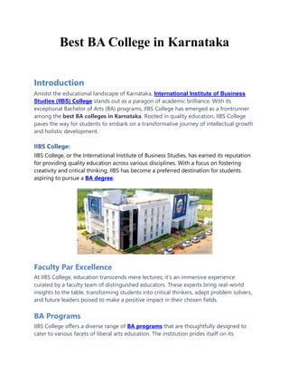 Best BA College in Karnataka
Introduction
Amidst the educational landscape of Karnataka, International Institute of Business
Studies (IIBS) College stands out as a paragon of academic brilliance. With its
exceptional Bachelor of Arts (BA) programs, IIBS College has emerged as a frontrunner
among the best BA colleges in Karnataka. Rooted in quality education, IIBS College
paves the way for students to embark on a transformative journey of intellectual growth
and holistic development.
IIBS College:
IIBS College, or the International Institute of Business Studies, has earned its reputation
for providing quality education across various disciplines. With a focus on fostering
creativity and critical thinking, IIBS has become a preferred destination for students
aspiring to pursue a BA degree.
Faculty Par Excellence
At IIBS College, education transcends mere lectures; it's an immersive experience
curated by a faculty team of distinguished educators. These experts bring real-world
insights to the table, transforming students into critical thinkers, adept problem solvers,
and future leaders poised to make a positive impact in their chosen fields.
BA Programs
IIBS College offers a diverse range of BA programs that are thoughtfully designed to
cater to various facets of liberal arts education. The institution prides itself on its
 