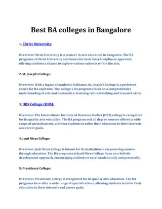 Best BA colleges in Bangalore
1. Christ University:
Overview: Christ University is a pioneer in arts education in Bangalore. The BA
programs at Christ University are known for their interdisciplinary approach,
offering students a chance to explore various subjects within the arts.
2. St. Joseph's College:
Overview: With a legacy of academic brilliance, St. Joseph's College is a preferred
choice for BA aspirants. The college's BA programs focus on a comprehensive
understanding of arts and humanities, fostering critical thinking and research skills.
3. IIBS College (IIBS):
Overview: The International Institute of Business Studies (IIBS) college is recognized
for its quality arts education. The BA program and all degree courses offered a wide
range of specialisations, allowing students to tailor their education to their interests
and career goals.
4. Jyoti Nivas College:
Overview: Jyoti Nivas College is known for its dedication to empowering women
through education. The BA programs at Jyoti Nivas College focus on a holistic
development approach, encouraging students to excel academically and personally.
5. Presidency College:
Overview: Presidency College is recognized for its quality arts education. The BA
programs here offer a wide range of specializations, allowing students to tailor their
education to their interests and career goals.
 