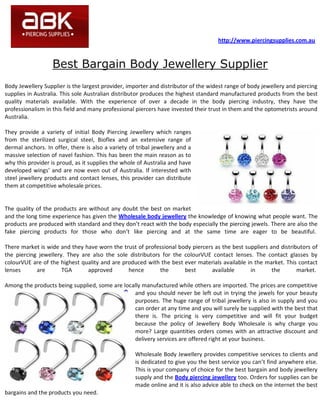 http://www.piercingsupplies.com.au



                   Best Bargain Body Jewellery Supplier
Body Jewellery Supplier is the largest provider, importer and distributor of the widest range of body jewellery and piercing
supplies in Australia. This sole Australian distributor produces the highest standard manufactured products from the best
quality materials available. With the experience of over a decade in the body piercing industry, they have the
professionalism in this field and many professional piercers have invested their trust in them and the optometrists around
Australia.

They provide a variety of initial Body Piercing Jewellery which ranges
from the sterilized surgical steel, Bioflex and an extensive range of
dermal anchors. In offer, there is also a variety of tribal jewellery and a
massive selection of navel fashion. This has been the main reason as to
why this provider is proud, as it supplies the whole of Australia and have
developed wings’ and are now even out of Australia. If interested with
steel jewellery products and contact lenses, this provider can distribute
them at competitive wholesale prices.


The quality of the products are without any doubt the best on market
and the long time experience has given the Wholesale body jewellery the knowledge of knowing what people want. The
products are produced with standard and they don’t react with the body especially the piercing jewels. There are also the
fake piercing products for those who don’t like piercing and at the same time are eager to be beautiful.

There market is wide and they have worn the trust of professional body piercers as the best suppliers and distributors of
the piercing jewellery. They are also the sole distributors for the colourVUE contact lenses. The contact glasses by
colourVUE are of the highest quality and are produced with the best ever materials available in the market. This contact
lenses      are       TGA      approved        hence       the      best       available      in       the       market.

Among the products being supplied, some are locally manufactured while others are imported. The prices are competitive
                                                and you should never be left out in trying the jewels for your beauty
                                                purposes. The huge range of tribal jewellery is also in supply and you
                                                can order at any time and you will surely be supplied with the best that
                                                there is. The pricing is very competitive and will fit your budget
                                                because the policy of Jewellery Body Wholesale is why charge you
                                                more? Large quantities orders comes with an attractive discount and
                                                delivery services are offered right at your business.

                                                    Wholesale Body Jewellery provides competitive services to clients and
                                                    is dedicated to give you the best service you can’t find anywhere else.
                                                    This is your company of choice for the best bargain and body jewellery
                                                    supply and the Body piercing jewellery too. Orders for supplies can be
                                                    made online and it is also advice able to check on the internet the best
bargains and the products you need.
 
