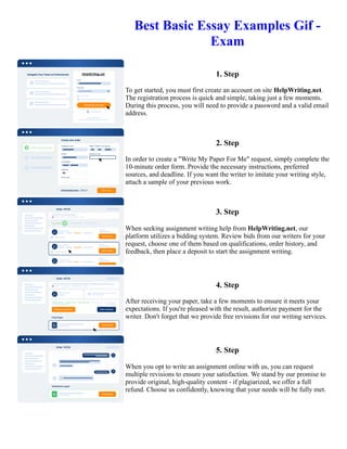 Best Basic Essay Examples Gif -
Exam
1. Step
To get started, you must first create an account on site HelpWriting.net.
The registration process is quick and simple, taking just a few moments.
During this process, you will need to provide a password and a valid email
address.
2. Step
In order to create a "Write My Paper For Me" request, simply complete the
10-minute order form. Provide the necessary instructions, preferred
sources, and deadline. If you want the writer to imitate your writing style,
attach a sample of your previous work.
3. Step
When seeking assignment writing help from HelpWriting.net, our
platform utilizes a bidding system. Review bids from our writers for your
request, choose one of them based on qualifications, order history, and
feedback, then place a deposit to start the assignment writing.
4. Step
After receiving your paper, take a few moments to ensure it meets your
expectations. If you're pleased with the result, authorize payment for the
writer. Don't forget that we provide free revisions for our writing services.
5. Step
When you opt to write an assignment online with us, you can request
multiple revisions to ensure your satisfaction. We stand by our promise to
provide original, high-quality content - if plagiarized, we offer a full
refund. Choose us confidently, knowing that your needs will be fully met.
Best Basic Essay Examples Gif - Exam Best Basic Essay Examples Gif - Exam
 