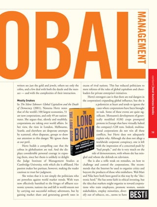 contentbestbusinessbooks
79
writers see just the gold and jewels, others see only the
cobra, and a few deal with both the dazzle and the men-
ace — and with the complexities of their interaction.
Mostly Snakes
In The Silent Takeover: Global Capitalism and the Death
of Democracy (2001), Noreena Hertz notes
that of the world’s 100 largest economies, 51
are now corporations, and only 49 are nation-
states. She argues that, silently and stealthily,
corporations are taking over world affairs. In
her view, the riots in London, Melbourne,
Seattle, and elsewhere are desperate attempts
by scattered, often disparate, groups to draw
our attention to this danger. We ignore them
at our peril.
Hertz builds a compelling case that the
cobras in globalization are real. And she dis-
plays considerable personal courage in expos-
ing them, since her thesis is unlikely to delight
the Judge Institute of Management Studies at
Cambridge University, with which she is affiliated. Her
passion makes her partisan, however, making the reader
cautious to trust her judgment.
She writes that it is not simply the politicians who
are powerless against world market trends. With wars
now effectively banished to the fringes of affluent eco-
nomic systems, nations rise and fall in world esteem not
by carrying out successful military adventures, but by
gaining market share and generating growth rates in
excess of rival nations. This has reduced politicians to
mere referees of the rules of global capitalism and cheer-
leaders for private enterprise’s initiatives.
Hertz’s strongest case is that there are real dangers in
the corporation’s expanding global influence, but she is
a polemicist at heart and tends to ignore the
cases where corporations have been brought
to task. Some of these events are quite sig-
nificant. Monsanto’s development of genet-
ically modified (GM) crops prompted
protests in Europe that have virtually halted
the company’s GM tests. Indeed, multina-
tional corporations do not win all these
conflicts, but Hertz does not adequately
explain why. Although she does not allege a
worldwide corporate conspiracy, one is left
with the impression of a concerted push by
“bad people,” and she is very much on the
side of demonstrators, with whom she has min-
gled and whom she defends on television.
She is also a trifle weak on remedies, on how to
challenge and control the corporations. She recom-
mends that the Internet be used to organize critics and
boycott the products of those who misbehave. Wal-Mart
and Nike have both been gored in this way by the “elec-
tronic herd.” She has some faith in ethical investing, but
the idea that markets might organize to reward corpora-
tions who train employees, promote women, sustain
stakeholders, employ minorities, diver-
sify out of tobacco, etc., seems to have
BEST
BOOKS
 