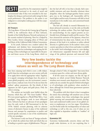 contentbestbusinessbooks
80
strategy+businessissue25
passed her by. Yet corporations might be
motivated to do much of social and
environmental value if they were rewarded in the mar-
ketplace for doing so and received credit ratings for their
social performance. The problem is, the author is too
indignant to contemplate making peace with her corpo-
rate enemies.
All Treasure
The Long Boom: A Vision for the Coming Age of Prosperity
(1999) is the well-known thesis of Peter Schwartz,
founder of the Global Business Network and pioneer of
the scenario method of planning. Here he is helped by
Peter Leyden, former managing editor of Wired, and
Joel Hyatt, of the California Public Utilities Commission.
In his youth, Schwartz was a student radical. His
enthusiasm and idealism have metamorphosed into
advocating certain key technologies and arguing the fol-
lowing: a) these technologies are responsible for the pres-
ent and future success of the Long Boom, which we
have been enjoying (and which is now a trifle shaky);
and b) these key technologies can serve society well only
if we apply them with the appropriate values. Together,
it is argued, emerging technologies have the power to
create global prosperity, save the environment, emanci-
pate women, eradicate want. Even if we do not share the
authors’ upbeat assessments, the fine details of their
argument are full of gems and gold pieces. Only the
cobra is missing.
The authors are inevitably most bullish about the
Internet, which they call “The Great Enabler.” When
PCs were joined together in a World Wide Web, a “new
paradigm,” long emergent, took its most influential
form. Schwartz has been an advocate of new paradigms
since his early work at SRI International in the late
1970s. Indeed, scenario planning, with its coherent
visions of alternative futures in place of the traditional
forecast and attempts by corporations to predict and
control specific outcomes, is one of the manifestations
of the new paradigm.
The Internet is only one form of “benign technolo-
gy” in which the authors have faith and which they see
as leading to a positive aspect of globalization. They pre-
dict the fuel cell will, in less than a decade, halve auto-
mobile emissions and soon thereafter eliminate them
altogether, when the hydrogen-gasoline fusion system
gives way to the hydrogen cell. Automobiles will be
much lighter and less noisy. Economics will shift to local
manufacture in far smaller runs, and customized brands
will proliferate.
The fuel cell, already in research laboratories in a
dozen advanced economies, is not the only eco-friendly
technology the authors acclaim. They have high hopes
for nanotechnology. Its tiny engines promise an eco-
friendly form of biological wealth and life creation. They
have attracted the attention of the Japanese, whose love
of miniaturization has deep roots. Indeed, one of the
pleasures of this book is its readiness to utilize cultural
diversity in a global system. In the authors’ vision, every
country specializes in what it loves and makes it available
to the world. Such technologies swim in a new ideolog-
ical infrastructure suspended between left and right
wings of the political spectrum and transcend both,
through a kind of “ethic of originality” that stems from
a common quest for a richer and more diverse globe.
If all this seems too utopian, too like the Age of
Aquarius on which several Global Business Network
members were weaned, some skepticism is in order. The
authors do not consider the spread of lethal technologies
or of technologies with predatory values attached to
them, although the United States government sponsors
these selectively.
The problem with their thesis is that it strengthens
the notion that technology will somehow save us from
earlier mistakes, from those technologies that spurred
global warming and unsustainable economic develop-
ment and condemned sizable sectors of our global citi-
zenry to employment at very low wages. Nevertheless,
very few books tackle the interdependence of values and
technology as well as this one, even if values are too
often regarded as dependent variables or “enablers” of
high tech.
Economics 101
Economics fundamentally concerns choice and how
people make decisions, so it’s not surprising that it
BEST
BOOKS
Very few books tackle the
interdependence of technology and
values as well as The Long Boom does.
 