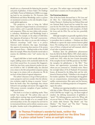 contentbestbusinessbooks
81
should serve as a framework for balancing the promises
and perils of globalism. A Future Perfect: The Challenge
and Hidden Promise of Globalization (2000) is an engag-
ing book by two journalists for The Economist, John
Micklethwait and Adrian Wooldridge, and it is a primer
on neoclassical economics as the only discipline of gen-
uinely global application.
This perspective is close to being the “official
future,” expected to happen based on conventional eco-
nomic wisdom, and it is generally dismissive of danger
and compassion. When any issue clashes with econom-
ic orthodoxy, Micklethwait and Wooldridge brush it
deftly aside. For example, on the subject of child labor,
they stigmatize all attempts at “fair trade” as protection-
ist. What those who object to six-year-olds working in
Pakistan’s sweatshops “really” want is to protect
American textile industries, they argue. Interestingly,
they approve of protesting these practices if the protest
takes economic forms — labeling textiles as free of child
labor, for example. Where they found the moral radar to
examine the child-labor critics’ “real” motives they do
not say.
I regard child labor as both morally abhorrent and
stupid, saddling nations with unschooled adults for the
rest of their natural lives. An economy like Singapore’s,
which has risen from a gross domestic product per per-
son of $450 in 1967 to $28,000 today, has educated
every citizen to the hilt and punished companies paying
low wages to its citizens with an education tax. We do
not hear of these kinds of regional adaptations.
The authors’ reluctance to let go of their purely eco-
nomic perspective and even consider what the informa-
tion revolution might be doing to economic “science”
limits the book’s value. Not surprisingly, they criticize
Schwartz’s new paradigm and anyone who suggests that
19th-century economic metaphors of great machines
might need revision.
This book is at its best in exploding myths. These
include “size trumps all.” The authors relate cases of
smaller players running rings around lumbering giants.
McDonald’s is often thought of as an example of the
universal product; in fact, the company has survived via
its international division and its infinite variations across
the globe. Another myth is that globalization is a zero-
sum game. The authors argue convincingly that addi-
tional value is created, even if some players lose.
The Precarious Balance
One of the best books discussed here is The Lexus and
the Olive Tree: Understanding Globalization (1999).
Author Thomas L. Friedman has two Pulitzer Prizes and
one National Book Award and has worked for many
years for the New York Times. Most noticeable about his
writing is his wonderful way with metaphors, of which
the Lexus and the Olive Tree are but two, powerfully
contrasted.
Although metaphors are generally regarded as forms
of literary license and style — more common, perhaps,
in journalism than in academia — Friedman uses them
brilliantly to capture the major tensions between global
forces. The resulting work, in contrast to the one-sided
views of Hertz, is balanced and well reasoned, which is
of real value to puzzled executives.
Friedman dates the globalization phenomenon
from the fall of the Berlin Wall in 1989, which ended so
dramatically the principle of division that had ruled the
world since 1945, when the Iron Curtain descended.
If the metaphor for the Cold War period was “the Wall,”
the metaphor for globalization is “the Web.” “Your
threats and opportunities increasingly derive from
whom you are connected to,” Friedman writes. Hence
the overnight failure of 56 of Thailand’s 58 investment
houses, all doomed by the falling baht and the with-
drawal of American funds. “Globalism is the triumph of
free-market capitalism. The technologies driving global-
ism are computerization, miniaturization, digitization,
satellite communications, fiber optics and the Internet,
which reinforce its defining perspective of integration,”
argues the author.
Friedman uses opposing metaphors to create a pow-
erful play of ideas. Whereas the defining measurement
of the Cold War was “weight” (e.g., the throw weight of
missiles), the defining measurement of globalism is
“speed.” The defining question used to be, Whose side
are you on? Now it is, Who are you connected to? There
are similar shifts between “Big Missile” and “Fast
Modem,” “The Treaty” and “The Deal,” “Taming
Capitalism” and “Unleashing” it.
In Thomas Friedman’s wonderful book, neither the
Lexus (modernization and globalization) nor the Olive Tree
(“a place called home”) wins an outright victory.
 