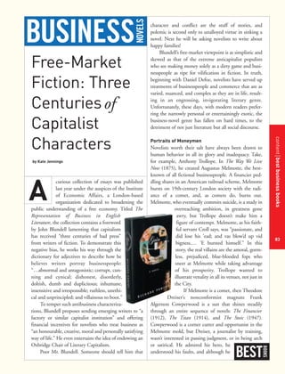 contentbestbusinessbooks
83
Free-Market
Fiction: Three
Centuriesof
Capitalist
Characters
by Kate Jennings
curious collection of essays was published
last year under the auspices of the Institute
of Economic Affairs, a London-based
organization dedicated to broadening the
public understanding of a free economy. Titled The
Representation of Business in English
Literature, the collection contains a foreword
by John Blundell lamenting that capitalism
has received “three centuries of bad press”
from writers of fiction. To demonstrate this
negative bias, he works his way through the
dictionary for adjectives to describe how he
believes writers portray businesspeople:
“…abnormal and antagonistic; corrupt, cun-
ning and cynical; dishonest, disorderly,
doltish, dumb and duplicitous; inhumane,
insensitive and irresponsible; ruthless, unethi-
cal and unprincipled; and villainous to boot.”
To temper such antibusiness characteriza-
tions, Blundell proposes sending emerging writers to “a
factory or similar capitalist institution” and offering
financial incentives for novelists who treat business as
“an honourable, creative, moral and personally satisfying
way of life.” He even entertains the idea of endowing an
Oxbridge Chair of Literary Capitalism.
Poor Mr. Blundell. Someone should tell him that
character and conflict are the stuff of stories, and
polemic is second only to unalloyed virtue in sinking a
novel. Next he will be asking novelists to write about
happy families!
Blundell’s free-market viewpoint is as simplistic and
skewed as that of the extreme anticapitalist populists
who see making money solely as a dirty game and busi-
nesspeople as ripe for vilification in fiction. In truth,
beginning with Daniel Defoe, novelists have served up
treatments of businesspeople and commerce that are as
varied, nuanced, and complex as they are in life, result-
ing in an engrossing, invigorating literary genre.
Unfortunately, these days, with modern readers prefer-
ring the narrowly personal or entertainingly exotic, the
business-novel genre has fallen on hard times, to the
detriment of not just literature but all social discourse.
Portraits of Moneymen
Novelists worth their salt have always been drawn to
human behavior in all its glory and inadequacy. Take,
for example, Anthony Trollope. In The Way We Live
Now (1875), he created Augustus Melmotte, the best-
known of all fictional businesspeople. A financier ped-
dling shares in an American railroad scheme, Melmotte
bursts on 19th-century London society with the radi-
ance of a comet, and, as comets do, burns out.
Melmotte, who eventually commits suicide, is a study in
overreaching ambition, in greatness gone
awry, but Trollope doesn’t make him a
figure of contempt. Melmotte, as his faith-
ful servant Croll says, was “passionate, and
did lose his ’ead; and vas blow’d up vid
bigness.… ’E bursted himself.” In this
story, the real villains are the amoral, gorm-
less, prejudiced, blue-blooded fops who
sneer at Melmotte while taking advantage
of his prosperity. Trollope wanted to
illustrate venality in all its venues, not just in
the City.
If Melmotte is a comet, then Theodore
Dreiser’s nonconformist magnate Frank
Algernon Cowperwood is a sun that shines steadily
through an entire sequence of novels: The Financier
(1912), The Titan (1914), and The Stoic (1947).
Cowperwood is a corner cutter and opportunist in the
Melmotte mold, but Dreiser, a journalist by training,
wasn’t interested in passing judgment, or in being arch
or satirical. He admired his hero, he
understood his faults, and although he
A
BEST
BOOKS
BUSINESS
NOVELS
 