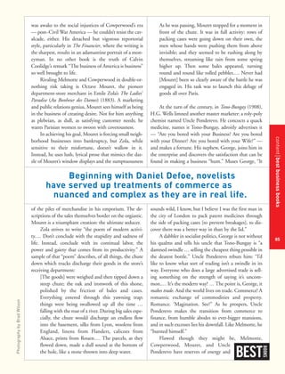 contentbestbusinessbooks
85
was awake to the social injustices of Cowperwood’s era
— post–Civil War America — he couldn’t resist the cav-
alcade, either. His detached but vigorous reportorial
style, particularly in The Financier, where the writing is
the sharpest, results in an adamantine portrait of a mon-
eyman. In no other book is the truth of Calvin
Coolidge’s remark “The business of America is business”
so well brought to life.
Rivaling Melmotte and Cowperwood in double-or-
nothing risk taking is Octave Mouret, the pioneer
department-store merchant in Emile Zola’s The Ladies’
Paradise (Au Bonheur des Dames) (1883). A marketing
and public relations genius, Mouret sees himself as being
in the business of creating desire. Not for him anything
as plebeian, as dull, as satisfying customer needs; he
wants Parisian women to swoon with covetousness.
In achieving his goal, Mouret is forcing small neigh-
borhood businesses into bankruptcy, but Zola, while
sensitive to their misfortune, doesn’t wallow in it.
Instead, he uses lush, lyrical prose that mimics the daz-
zle of Mouret’s window displays and the sumptuousness
of the piles of merchandise in his emporium. The de-
scriptions of the sales themselves border on the orgiastic.
Mouret is a triumphant creation: the ultimate seducer.
Zola strives to write “the poem of modern activi-
ty.… Don’t conclude with the stupidity and sadness of
life. Instead, conclude with its continual labor, the
power and gaiety that comes from its productivity.” A
sample of that “poem” describes, of all things, the chute
down which trucks discharge their goods in the store’s
receiving department:
[The goods] were weighed and then tipped down a
steep chute; the oak and ironwork of this shone,
polished by the friction of bales and cases.
Everything entered through this yawning trap;
things were being swallowed up all the time …
falling with the roar of a river. During big sales espe-
cially, the chute would discharge an endless flow
into the basement, silks from Lyon, woolens from
England, linens from Flanders, calicoes from
Alsace, prints from Rouen.… The parcels, as they
flowed down, made a dull sound at the bottom of
the hole, like a stone thrown into deep water.
As he was passing, Mouret stopped for a moment in
front of the chute. It was in full activity: rows of
packing cases were going down on their own, the
men whose hands were pushing them from above
invisible; and they seemed to be rushing along by
themselves, streaming like rain from some spring
higher up. Then some bales appeared, turning
round and round like rolled pebbles.… Never had
[Mouret] been so clearly aware of the battle he was
engaged in. His task was to launch this deluge of
goods all over Paris.
At the turn of the century, in Tono-Bungay (1908),
H.G. Wells limned another master marketer: a roly-poly
chemist named Uncle Ponderevo. He concocts a quack
medicine, names it Tono-Bungay, adroitly advertises it
— “Are you bored with your Business? Are you bored
with your Dinner? Are you bored with your Wife?” —
and makes a fortune. His nephew, George, joins him in
the enterprise and discovers the satisfaction that can be
found in making a business “hum.” Muses George, “It
sounds wild, I know, but I believe I was the first man in
the city of London to pack patent medicines through
the side of packing cases [to prevent breakages], to dis-
cover there was a better way in than by the lid.”
A dabbler in socialist politics, George is not without
his qualms and tells his uncle that Tono-Bungay is “a
damned swindle … selling the cheapest thing possible in
the dearest bottle.” Uncle Ponderevo rebuts him: “I’d
like to know what sort of trading isn’t a swindle in its
way. Everyone who does a large advertised trade is sell-
ing something on the strength of saying it’s uncom-
mon.… It’s the modern way! … The point is, George, it
makes trade. And the world lives on trade. Commerce! A
romantic exchange of commodities and property.
Romance. ’Magination. See?” As he prospers, Uncle
Ponderevo makes the transition from commerce to
finance, from humble abodes to ever-bigger mansions,
and in such excesses lies his downfall. Like Melmotte, he
“bursted himself.”
Flawed though they might be, Melmotte,
Cowperwood, Mouret, and Uncle
Ponderevo have reserves of energy and
BEST
BOOKS
Beginning with Daniel Defoe, novelists
have served up treatments of commerce as
nuanced and complex as they are in real life.
PhotographybyBradWilson
 