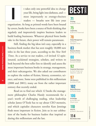 contentbestbusinessbooks
70
strategy+businessissue25
t takes only one powerful idea to change
your life, bring light into darkness, and —
most importantly to strategy+business
readers — breathe new life into your
organization. As long as printed words have been bound
by covers, books have been a source of fresh thinking that
regularly and impressively inspires business leaders to
build leading businesses. Whatever physical form books
take in the future, their power will remain paramount.
Still, finding the big ideas isn’t easy, especially in a
business-book market that has seen roughly 10,000 new
titles in the last three years, according to the New York
Times. As a service to our readers, s+b invited 12 opin-
ionated, acclaimed strategists, scholars, and writers to
look beyond the best-seller lists to identify and assess the
most important business books in strategy, management,
and their subcategories. We also asked our contributors
to explore the realms of fiction, history, economics, sci-
ence, and more. Some were published in this millennium
(2000 and 2001); many are from the rather important
century that recently ended.
Read on to find out which 12 books the manage-
ment philosopher Charles Handy recommends for a
year’s worth of challenging reading, what leadership
scholar James O’Toole has to say about CEO memoirs,
and which capitalist characters novelist Kate Jennings
finds most important in fiction. Join us in our celebra-
tion of the books for business leaders that inspired us
during this millennium and the last.
71Strategy
by David K. Hurst
75Leadership
by Bruce A. Pasternack
78Global Management
by Charles
Hampden-Turner
83Business Novels
by Kate Jennings
88Economic History
by Louis Uchitelle
92Corporate Governance
by Jay A. Conger and
Edward E. Lawler III
97CEO Memoirs
by James O’Toole
102Beyond Business
by Charles Handy
106Knowledge
by Jan Dyer and
Chuck Lucier
110Internet
by David S. Bennahum
114Best Books Index
BEST
BOOKS
I
 