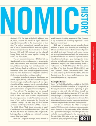 contentbestbusinessbooks
89
Business (1977). The book is filled with achievers, most
of whom, without the benefit of higher education,
responded resourcefully to the circumstances of their
time. The modern corporation is essentially the inven-
tion of tens of thousands of Uncle Abes who exploited
the business opportunities that materialized in America
between 1880 and 1925, railroads and the telegraph
having finally tied the nation together, creating the
world’s first mass market.
The new companies that arose — DuPont, GE, and
Sears Roebuck, to cite several examples — were true pio-
neers. They invented mass production, mass distribu-
tion, and mass marketing. How could they resist? How
could Anheuser-Busch, a local brewer in Uncle Abe’s
hometown, refrain from multiplying production many
times over when the railroad and refrigerator car allowed
the brewer to ship its beer to distant markets?
A unique hierarchy of managers, distributors, and
outside experts, like my Uncle Abe, developed to operate
these increasingly complicated companies. It was expen-
sive to hire all these managers, but the economies of scale
that came out of mass production and mass marketing
generated more than enough in revenues and profits.
They still do. The paradigm has not changed.
Despite all the alternatives that the New Economy
seems to offer, today’s most successful companies thrive
by achieving economies of scale. Chandler continues the
story of the modern corporation in Inventing the
Electronic Century: The Epic Story of the Consumer
Electronics and Computer Industries (2001), a sequel to
The Visible Hand. “Talk about economies of scale,”
Chandler told me in a telephone interview. “IBM’s first
PC had 200 clones. But everyone [who bought a PC]
had to purchase an Intel chip and a Microsoft operating
system. That is real scale.”
How can a corporate manager protect himself or
herself from the beguiling idea that the New Economy
or any marvelous new technology represents a radical
departure from the past?
Well, start by throwing out the countless books
published in recent years heralding the everything-is-
different-and-better nature of the Information Age, then
take a look at the past. History is rarely on the curricu-
lum at the graduate business schools that prepare execu-
tives for their futures, and in this do-it-yourself exercise,
Chandler’s two books are a good starting point for the
otherwise well-schooled corporate manager. Two more
books round out your crash course in history: Robert L.
Heilbroner’s The Worldly Philosophers: The Lives, Times,
and Ideas of the Great Economic Thinkers (1953) and
Jared Diamond’s Pulitzer Prize–winning Guns, Germs,
and Steel: The Fates of Human Societies (1997). They will
illuminate your slot in history and sharpen your intu-
ition and skepticism as a top executive.
Reading the Terrain
If only The Visible Hand had been available in the 1960s
to David Sarnoff and his son Robert, RCA might still be
the king of consumer electronics, replicating its great
successes in radio and color television. Instead, the
Sarnoffs, particularly Robert, converted RCA into a dif-
ferent paradigm — a paradigm out of sync with its time,
Chandler argues in Inventing the Electronic Century. RCA
became a conglomerate, wasting resources to acquire the
car rental company Hertz and other alien operations.
From the late 1930s into the 1960s, no company
matched RCA’s prowess in bringing new consumer elec-
tronics products to the mass market. Color television
was a spectacular technological breakthrough and a very
profitable commercial success for the company. But in
the mid-1960s, RCA tried to get into
computers, going up against the corpo-
BEST
BOOKS
NOMIC
HISTORY
 
