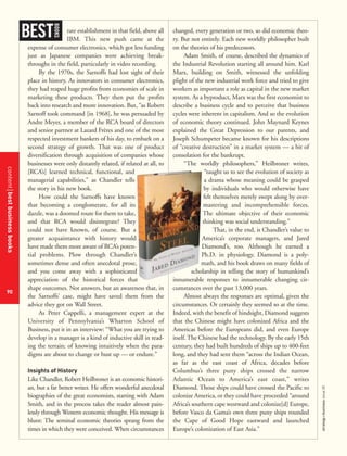 contentbestbusinessbooks
90
strategy+businessissue25
rate establishment in that field, above all
IBM. This new push came at the
expense of consumer electronics, which got less funding
just as Japanese companies were achieving break-
throughs in the field, particularly in video recording.
By the 1970s, the Sarnoffs had lost sight of their
place in history. As innovators in consumer electronics,
they had reaped huge profits from economies of scale in
marketing these products. They then put the profits
back into research and more innovation. But, “as Robert
Sarnoff took command [in 1968], he was persuaded by
Andre Meyer, a member of the RCA board of directors
and senior partner at Lazard Frères and one of the most
respected investment bankers of his day, to embark on a
second strategy of growth. That was one of product
diversification through acquisition of companies whose
businesses were only distantly related, if related at all, to
[RCA’s] learned technical, functional, and
managerial capabilities,’’ as Chandler tells
the story in his new book.
How could the Sarnoffs have known
that becoming a conglomerate, for all its
dazzle, was a doomed route for them to take,
and that RCA would disintegrate? They
could not have known, of course. But a
greater acquaintance with history would
have made them more aware of RCA’s poten-
tial problems. Plow through Chandler’s
sometimes dense and often anecdotal prose,
and you come away with a sophisticated
appreciation of the historical forces that
shape outcomes. Not answers, but an awareness that, in
the Sarnoffs’ case, might have saved them from the
advice they got on Wall Street.
As Peter Cappelli, a management expert at the
University of Pennsylvania’s Wharton School of
Business, put it in an interview: “What you are trying to
develop in a manager is a kind of inductive skill in read-
ing the terrain; of knowing intuitively when the para-
digms are about to change or bust up — or endure.”
Insights of History
Like Chandler, Robert Heilbroner is an economic histori-
an, but a far better writer. He offers wonderful anecdotal
biographies of the great economists, starting with Adam
Smith, and in the process takes the reader almost pain-
lessly through Western economic thought. His message is
blunt: The seminal economic theories sprang from the
times in which they were conceived. When circumstances
changed, every generation or two, so did economic theo-
ry. But not entirely. Each new worldly philosopher built
on the theories of his predecessors.
Adam Smith, of course, described the dynamics of
the Industrial Revolution starting all around him. Karl
Marx, building on Smith, witnessed the unfolding
plight of the new industrial work force and tried to give
workers as important a role as capital in the new market
system. As a byproduct, Marx was the first economist to
describe a business cycle and to perceive that business
cycles were inherent in capitalism. And so the evolution
of economic theory continued. John Maynard Keynes
explained the Great Depression to our parents, and
Joseph Schumpeter became known for his descriptions
of “creative destruction” in a market system — a bit of
consolation for the bankrupt.
“The worldly philosophers,” Heilbroner writes,
“taught us to see the evolution of society as
a drama whose meaning could be grasped
by individuals who would otherwise have
felt themselves merely swept along by over-
mastering and incomprehensible forces.
The ultimate objective of their economic
thinking was social understanding.”
That, in the end, is Chandler’s value to
America’s corporate managers, and Jared
Diamond’s, too. Although he earned a
Ph.D. in physiology, Diamond is a poly-
math, and his book draws on many fields of
scholarship in telling the story of humankind’s
innumerable responses to innumerable changing cir-
cumstances over the past 13,000 years.
Almost always the responses are optimal, given the
circumstances. Or certainly they seemed so at the time.
Indeed, with the benefit of hindsight, Diamond suggests
that the Chinese might have colonized Africa and the
Americas before the Europeans did, and even Europe
itself. The Chinese had the technology. By the early 15th
century, they had built hundreds of ships up to 400-feet
long, and they had sent them “across the Indian Ocean,
as far as the east coast of Africa, decades before
Columbus’s three puny ships crossed the narrow
Atlantic Ocean to America’s east coast,” writes
Diamond. Those ships could have crossed the Pacific to
colonize America, or they could have proceeded “around
Africa’s southern cape westward and colonize[d] Europe,
before Vasco da Gama’s own three puny ships rounded
the Cape of Good Hope eastward and launched
Europe’s colonization of East Asia.”
BEST
BOOKS
 