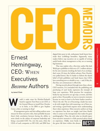 contentbestbusinessbooks
97
Ernest
Hemingway,
CEO: WHEN
Executives
Become Authors
by James O’Toole
ould it make sense for Hewlett-Packard’s
board to appoint Tom Peters as its CEO, or
for General Motors to install Peter Drucker
at its helm, or for IBM to give Stephen
Covey a shot at running its shop?
If management gurus and best-selling authors seem
miscast for those executive roles, that’s probably because
there’s little correlation between having the ability to
write clearly on the subject of corporate leadership and
being a successful CEO. Yet, over the years, when the
CEOs of such companies as HP, GM, and IBM have
dipped their pens in ink, enthusiastic book buyers have
made their scribblings bestsellers. Apparently, many
readers believe top executives are as capable of writing
useful books about management as they are at running
big businesses.
That may explain why a first-time author like Jack
Welch got a publisher to fork over a $7.1 million advance
for his new memoirs (working the back of an envelope,
that’s some 20 times the heftiest advance Peter Drucker
ever pulled down). But it’s harder to fathom the shared
belief of both publishers and book buyers that CEOs
have something new or valuable to say — and, if they do,
that they can communicate it effectively.
Having recently plowed through more than a dozen
CEO memoirs, I’ve concluded that the publishing and
purchasing of such books represents the triumph of
hope over experience. With precious few exceptions,
books by top executives are ego trips, at worst, and thin
gruel, at best. Presumably, we turn to executive memoirs
because we want to learn to be better leaders ourselves.
There’s the rub. The art of becoming a leader has more
to do with insight than with mastering a set of how-tos,
and writing a good book requires more understanding
than it does experience. Most executive authors are long
on experience but short on insight (and draw blanks
when it comes to the introspection that makes for great
autobiography). Thus, the only value we should expect
from executive memoirs is a little practical advice based
on experience. Oddly, most books in
the genre fall short within this dimen-
BEST
BOOKS
W
 