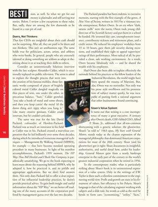 contentbestbusinessbooks
98
strategy+businessissue25
sion, as well. So what we get for our
money is platitudes and self-serving war
stories. Below, I review a few exceptions to these rules.
But, sadly, these are among the few diamonds to be
found in a vast pit of coal.
Doers, Not Thinkers
That few CEOs are insightful about their craft should
not be surprising. After all, they are paid to be doers and
not thinkers. This isn’t an antibusiness rap: The same
holds true for politicians, actors, artists, and athletes
who write books. In general, people who are extremely
talented at doing something are seldom as adept at the-
orizing about it or at teaching their skills to others.
Consider an unintentionally hilarious interview
with the late sculptor Alexander Calder, which is occa-
sionally replayed on public television. The artist is asked
to explain the thought process that went into
the creation of his famous mobiles, those fan-
tastic works composed of pieces of brightly
colored metal Calder dangled magically on
thin pieces of wire, one under the other, in
precarious balance. “Sure,” Calder growled,
“you take a hunk of metal and some shears,
and then you keep cuttin’ the metal ’til the
damn thing ain’t tippy when you hang it.”
Like many creative geniuses, Calder could
innovate, but he couldn’t articulate.
The same was true for the late David
Packard, cofounder of Hewlett-Packard.
Packard was as much an innovator in his field
as Calder was in his. Packard created a marvelous cor-
poration that he led brilliantly over some three decades,
during which he introduced numerous managerial tech-
niques — Management By Walking Around (MBWA),
for example — that have become standard operating
procedure in many businesses. In light of his manifest
accomplishments, Packard’s 1995 memoir, The HP
Way: How Bill Hewlett and I Built Our Company, is par-
adoxically unsatisfying. We go to the book expecting to
learn more about the reasoning behind MBWA, why he
adopted it, how he practiced it, and its pitfalls and
appropriate applications. But we don’t find answers
there. Not only does Packard fail to offer a clear exposi-
tion of his influential leadership practices, he doesn’t
provide practical advice. To gain both insight and useful
information about the “HP Way,” we are better off read-
ing one of the many accounts of the corporation prof-
fered by management gurus over the last two decades.
The Packard paradox has been endemic to executive
memoirs, starting with the first example of the genre, A
New View of Society, written in 1813 by a visionary tex-
tile entrepreneur, Robert Owen. In an era when “dark,
satanic mills” were the norm, Owen took young chil-
dren out of his Scottish factory and put them in a school
he funded. He invented day care, unemployment insur-
ance, contributory sickness and retirement plans, and a
credit union. He reduced his employees’ workdays from
13 to 10 hours, gave them job security during reces-
sions, and established their right to appeal supervisors’
ratings of their performance. Most radical of all, he pro-
vided a clean, safe working environment. As a result,
Owen became fabulously rich — and he shared the
wealth with his employees.
Had Owen also been able to explain effectively the
rationale behind his practices to his fellow leaders of the
Industrial Revolution, the world might have
been spared the trauma of Marxism. But,
alas, Owen was no storyteller. Not only was
his prose style overblown and his presenta-
tion of subject matter quirky, he was inca-
pable of putting forth a rational argument
that other businessmen found convincing.
Sloan’s Value System
It turns out that writing is a core incompe-
tence of many a great executive. A century
after Owen’s death, GM’s fabled CEO, Alfred
P. Sloan, Jr., addressed that all-too-common
shortcoming with a generic solution: the ghostwriter.
Sloan’s “as told to” 1963 opus, My Years with General
Motors, stands today as the clearest expression of the
managerial philosophy that dominated American corpo-
rations for most of the 20th century. Sloan (and his
ghostwriter) got it right: Sloan documents in insightful,
authoritative, and useful detail how, under his leader-
ship, General Motors grew from a nearly bankrupt
enterprise in the early part of the century to the world’s
greatest industrial corporation when he retired in 1956.
To the contemporary reader, what is particularly
striking about Sloan’s book is its unintentional expres-
sion of a value system. Only in the writings of F.W.
Taylor is there such a relentless commitment to the engi-
neering world view. Profit and growth are stars in his fir-
mament of values, but efficiency is his Polaris. Sloan’s
language is that of the calculating engineer working with
calipers and a slide rule, his words as cold as the steel he
bends to form cars: “economizing,” “utility,” “facts,”
BEST
BOOKS
 