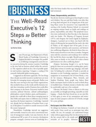 contentbestbusinessbooks
103
THE Well-Read
Executive’s 12
Steps to Better
Thinking
by Charles Handy
ome 20 years ago, the Department of Extra-
Mural Studies of Cambridge University in
England decided to investigate the possibil-
ity of offering a management course for sen-
ior executives during the summer vacation. Cambridge
at the time had no business school within the universi-
ty. The organizers asked me for a list of possible speak-
ers and teachers, expecting, I imagine, a catalog of the
currently fashionable globe-trotting gurus.
I suggested an alternative approach: The last things
these already successful executives needed were yet more
formulae for managing money and people. Rather, now
that they were moving to the top of their organizations,
they needed to focus on the trends and the domains out-
side their immediate world of business that could affect
their company in the future. Executives needed to meet
scientists, political theorists, cultural anthropologists,
philosophers, creative thinkers, poets, and dramatists —
people who could talk to them about emerging issues in
their fields and expose them to different ways of think-
ing about the human experience. Cambridge, I pointed
out, already had an abundance of teachers from a vari-
ety of disciplines. It needed no outside resources to offer
the course I proposed.
Nonetheless, Cambridge rejected my suggestion
and eventually created its own more conventional insti-
tute of management studies. Last year, however, the oil
multinational BP, as part of its executive development
program, arranged a seminar series at Cambridge for a
select few future leaders that was much like the course I
had envisioned.
Power, Responsibility, and Ethics
You do not, however, need to go to these lengths to meet
such thinkers. You can read their books, even after they
are long dead and gone! As an integral part of the year-
long Sloan course for executives I was responsible for
starting at the London Business School, we structured
an ongoing seminar based on books and readings on
power, responsibility, and ethics. The perplexed execu-
tives were confronted on their first day in the classroom
with two books: The Meaning of Company Accounts
(1971), and Antigone, the Greek tragedy by Sophocles.
Antigone, I pointed out to them, was faced with the
choice of obeying the law passed by her uncle, the ruler
of Thebes, or the religious laws of her gods. It was a
choice between authority and conscience, and between
two conflicting obligations, the kind of choice that con-
fronts many executives at one time or another. Antigone
went with her conscience and would pay for it with her
life, but felt her choice was right. Should executives sac-
rifice career to family, or vice versa? Or is there a better
path between two often conflicting duties?
Antigone, fascinating though it is, can be heavy
going for those not accustomed to reading plays, partic-
ularly plays written in another age, language, and tradi-
tion. In looking for a selection of books to provide an
alternative to the Cambridge experience, I avoided the
temptation to recommend a list of Great Books, a mix
of, for instance, Shakespeare, Plato, Aristotle, and
Stephen Hawking. Some people may believe these
books encompass much of what we need to think about
in troubled times. I looked, instead, to books that could
be comfortably read over a free weekend.
Likewise, the books I chose to discuss in this essay
are accessible yet thought provoking, enjoyable yet chal-
lenging — books that have forced me, in my own life,
to look again at some of my assumptions and stereo-
types. In total, I propose a selection of 12 books, enough
for a year, perhaps.
Periscopes into Other Worlds
To enlarge my horizons, I started, as I now always do,
with novels. Great novels act as periscopes into other
worlds. No one, for example, can understand Europe
today without appreciating what two devastating wars in
the last century did to the minds and
attitudes of its peoples. Sebastian
BEST
BOOKS
S
BUSINESSBEYOND
PhotographybyBradWilson
 