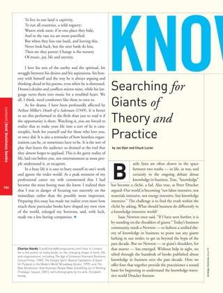 contentbestbusinessbooks
106
strategy+businessissue25
To live in one land is captivity,
To run all countries, a wild roguery;
Waters stink soon, if in one place they bide,
And in the vast sea are more putrified:
But when they kiss one bank, and leaving this,
Never look back, but the next bank do kiss,
Then are they purest; Change is the nursery
Of music, joy, life and eternity.
I love his mix of the earthy and the spiritual, his
struggle between his desires and his aspirations, his hon-
esty with himself and the way he is always arguing and
thinking aloud in his poems, even when he is distressed.
Donne’s doubts and conflicts mirror mine, while his lan-
guage turns them into music for a troubled heart. We
all, I think, need comforters like these to turn to.
As for drama, I have been profoundly affected by
Arthur Miller’s Death of a Salesman (1949). It is better
to see this performed in the flesh than just to read it if
the opportunity is there. Watching it, you are forced to
realize that to make your life into a sort of lie is cata-
strophic, both for yourself and for those who love you,
or once did. It is also a reminder of how heartless organ-
izations can be, or sometimes have to be. It is the sort of
play that leaves the audience so drained at the end that
they almost forget to applaud. This is the gutsy reality of
life, laid out before you, not entertainment as most peo-
ple understand it, or escapism.
In a busy life it is easy to bury oneself in one’s work
and ignore the wider world. At a peak moment of my
professional career my wife commented that I had
become the most boring man she knew. I realized then
that I was in danger of focusing too narrowly on the
immediate rather than the possibly more important.
Preparing this essay has made me realize even more how
much these particular books have shaped my own view
of the world, enlarged my horizons, and, with luck,
made me a less boring companion. +
Searching for
Giants of
Theory and
Practice
by Jan Dyer and Chuck Lucier
attle lines are often drawn in the space
between two truths — in life, in war, and
certainly in the ongoing debate about
knowledge in business. True, “knowledge”
has become a cliché, a fad. Also true, as Peter Drucker
argued: Our world is becoming “not labor intensive, not
materials intensive, not energy intensive, but knowledge
intensive.” The challenge is to find the truth within the
cliché by asking, What should business do differently in
a knowledge-intensive world?
Isaac Newton once said, “If I have seen further, it is
by standing on the shoulders of giants.” Today’s business
community needs a Newton — to fashion a unified the-
ory of knowledge in business; to point out any giants
lurking in our midst; to get us beyond the hype of the
past decade. But no Newton — or giant’s shoulders, for
that matter — has emerged. Without help in sight, we
sifted through the hundreds of books published about
knowledge in business over the past decade. Here we
offer four that together provide the practitioner a sound
basis for beginning to understand the knowledge-inten-
sive world Drucker foresaw.
B
Charles Handy (CandEHandy@compuserve.com) lives in London.
He is the author of many books on the changing shape of work, life,
and organizations, including The Age of Unreason (Harvard Business
School Press, 1989), The Hungry Spirit: Beyond Capitalism: A Quest
for Purpose in the Modern World (Broadway Books, 1999), and The
New Alchemists: How Visionary People Make Something out of Nothing
(Trafalgar Square, 2001), with photography by his wife, Elizabeth
Handy.
KNOW
 