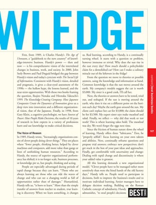 contentbestbusinessbooks
107
First, from 1989, is Charles Handy’s The Age of
Unreason, a “guidebook to the new country” of knowl-
edge-intensive business. Handy’s power — then and
now — is his comprehensive vision of the interrelated
changes in business, work, and society. In 2000, John
Seely Brown and Paul Duguid bridged the gap between
Handy’s vision and today’s cynicism with The Social Life
of Information. Consistent with Handy’s vision, detailed
and pragmatic, it gives a clear-eyed assessment of the
1990s — the hollow hype, the lessons learned, and the
near-term opportunities. With those two books framing
the question, Ikujiro Nonaka and Hirotaka Takeuchi’s
1995 The Knowledge-Creating Company: How Japanese
Companies Create the Dynamics of Innovation gives us a
deep view into innovation and a different organization-
al vision, that of the Japanese. Finally, in 1998, from
Gary Klein, a cognitive psychologist, we have Sources of
Power: How People Make Decisions, the results of 10 years
of research in how experts in a variety of professions
learn and use knowledge to make critical decisions.
The Voice of Reason
In 1989, Handy wrote, “Increasingly, organizations con-
sist of clever people doing clever things.” They are places
where “fewer people, thinking better, helped by clever
machines and computers, add more value than gangs or
lines of unthinking human resources.” According to
Handy, the source of superior organizational perform-
ance has shifted; it is no longer scale, business processes,
or knowledge per se, but people, thinking and acting.
People are especially advantaged during periods of
rapid change because they can learn. “Those who are
always learning are those who can ride the waves of
change and who can see a changing world as full of
opportunities rather than of damages.” Humankind,
Handy tells us, “is born to learn.” More than the simple
transfer of answers from teacher to student, true learn-
ing is discovery. When we learn something, it changes
us. Real learning, according to Handy, is a continually
turning wheel. It starts with a question or problem,
however immense or trivial. Why does the sun rise in
the east every day? How much should a policyholder
claim for a demolished car? How can I make a culinary
miracle out of the leftovers in the fridge?
From the question we move to theories or possible
answers, using the knowledge and information at hand.
Common knowledge is that the sun moves around the
earth. My company’s models suggest the car is worth
$3,000. My sister is a good cook, I’ll call her.
Next, the theories or answers have to be tested, tried
out, and reshaped. If the sun is moving around the
earth, why does it rise on a different point on the hori-
zon each day? Maybe the earth goes around the sun. My
client can’t replace her car for $3,000; the claim should
be for $3,500. My expert sister says make meatloaf and
salad. Finally, we reflect — why did that work or not
work? This is where learning takes hold. The meatloaf
was dry. We won’t forget the eggs next time.
Since the friction of human nature slows the wheel
of learning, Handy offers three “lubricants.” First, be
“properly selfish”: focus learning on your own talents
and abilities. Next, continually reframe questions and
propose trial answers; embrace new perspectives; don’t
get stuck in the box of your past ideas and approaches.
Finally, get comfortable with uncertainty and change:
Dealing with rapid change and discontinuity is where
your added value is greatest.
All this learning demands a new organizational
model. “Clever people have to be managed rather more
sensitively than were the hired hands of the old factory
days,” Handy tells us. People need to participate in
decisions, both to improve the business’s results and to
motivate individual learning. Senior managers have to
delegate decision making. Building on the Roman
Catholic concept of subsidiarity, Handy
admonishes, “to steal people’s decisions
BEST
BOOKS
WLEDGE
 