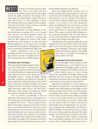 contentbestbusinessbooks
108
strategy+businessissue25
is wrong.” For business units to be agile,
they need to be smaller and more
focused. Smart machines support smart people, helping
improve the quality of decisions. The manager’s role is
increasingly to set collective goals, to define who gets to
make what decisions, to coach individuals, to ensure
that individual objectives are aligned with the organiza-
tion’s goals, and, ideally, to shape and share a vision that
gives purpose to the work of others.
Since organizations are being challenged to raise
their performance, companies will, in turn, demand
more and more from their knowledge workers. Not
everyone will desire to — or be able to — keep up. Long
before the Web redefined the world of work, Handy
described many of the changes we see today: the end of
lifelong employment, the rise of part-time work, differ-
entiation between core players and fringe players, multiple
careers, outsourcing of specialized knowledge work.
Handy’s comprehensive vision of the
knowledge economy was prescient. But The
Age of Unreason is only an insightful sketch.
No one yet has offered an actionable blueprint.
The Bright Light of Hindsight
The impractical knowledge management advo-
cates of the 1990s make an easy target for crit-
icism: learning organization theorists focusing
on individual enrichment and group dynamics
while neglecting business results; information
technologists trying to “manage knowledge” through
knowledge repositories that ignored the dynamics of
learning and decision making; the majority of the world’s
largest corporations pursuing knowledge and learning
initiatives and only a tiny fraction achieving any mean-
ingful bottom-line impact. But, in The Social Life of
Information, authors Brown and Duguid go beyond
mere criticism to explain what really went wrong.
“The way forward is paradoxically to look not
ahead, but to look around,” Brown and Duguid tell us.
The authors argue that knowledge and information can’t
be separated from context — from the details and sub-
tleties of how people communicate; how they learn; how
they use and understand both what they know and the
information they have; how they use the tools they have;
how knowledge moves across regions; and how relation-
ships between people and companies work and don’t
work. Disregard for the realities of how people interact
individually and together with information and knowl-
edge explains why the breathless predictions by techno/
info/knowledge enthusiasts have fallen flat.
Brown and Duguid provide powerful stories of
learning and improved results grounded in context and
actual work practice. Knowledge, they argue, finds value
only in practice, in use. For example, Xerox’s field serv-
ice reps relied on informal collaboration and individual
expertise to fix machines in the field, ignoring the
explicit knowledge-based tools and processes provided
by the company. Ultimately Xerox helped the reps
improve performance by embracing how they already
learned: The company provided mobile telephones so
reps could discuss problems with each other while on
the job, and also provided more opportunities for them
to socialize and exchange stories about work.
Through theory and practical examples, Brown and
Duguid breathe life into Handy’s sketch of the knowl-
edge-intensive world. They give us a theory that adeptly
links knowledge, information, and learning,
while keeping humans squarely in the middle.
They show us the pitfalls of unraveling the
theory. Realism. No hype.
Knowledge Creation and Innovation
In The Knowledge-Creating Company, Nonaka
and Takeuchi give us an in-depth view into
organizational knowledge creation in innova-
tion. Organizational knowledge creation, the
authors explain, occurs in a spiral, moving
between tacit and explicit knowledge, “starting at the
individual level and moving up through expanding
communities of interaction that cross sectional, depart-
mental, divisional, and organizational boundaries.”
Matsushita’s development of a bread machine in
1987 illustrates the spiral. First, a team of people knowl-
edgeable about bread making and technology created a
prototype machine based on their tacit and their explic-
it knowledge about markets, technologies, and baking.
The first output, the authors relate, didn’t pass as bread;
it was raw on the inside and hard on the outside. After
an unsuccessful attempt to learn from a master baker,
one team member worked in a bakery to develop tacit
understanding about kneading dough. The next proto-
type incorporated this understanding and delivered a
good loaf. Finally, the team reflected on ways to enhance
the consumer value proposition, ultimately reducing the
machine’s cost by eliminating an expensive yeast cooler.
The Knowledge-Creating Company complements
Brown and Duguid’s arguments for context and work
practice with an understanding of innovation that is
BEST
BOOKS
 