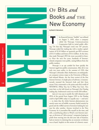 contentbestbusinessbooks
110
strategy+businessissue25
OF Bits and
Books and THE
New Economy
by David S. Bennahum
he financial Internet “bubble” was inflated
on August 5, 1995, when a company
called the Netscape Communications
Corporation held its initial public offer-
ing. On that day, Netscape’s stock rose 107 percent.
Netscape ended the trading day with a market capital-
ization of $1.03 billion on quarterly pre-IPO revenues
of $11.9 million and losses of $1.6 million. At the time,
that made Netscape’s IPO the most successful in histo-
ry. Over the next five years, hundreds of Internet-
related companies went public, raising billions from the
public markets.
Netscape is an apt symbol for how quickly the
Internet raged into public consciousness. After all, it was
only two years earlier, in the summer of 1993, that
Netscape’s cofounder, Marc Andreessen, an undergradu-
ate computer science major at the University of Illinois,
had released Mosaic, the free beta version of the first
Internet browser. A simple piece of software, it instanta-
neously mutated the Internet’s look and feel, from
arcane Unix commands to the point-and-click world of
WYSIWYG (What You See Is What You Get). Two
years later, as the bell closed on Netscape’s first Nasdaq
trading day, Andreessen’s stock was worth $58 million.
Just as it was easy to justify the wild valuations and
IPOs of the period from August 1995 to the Nasdaq
crash in April 2000, today it is equally easy — and naive
— to claim that the whole Internet phenomenon was
merely some sort of bubble economy, fueled entirely by
greed and the willful naiveté of investors looking for one
sure bet after another. Anyone involved in the New
Economy, be it journalists like myself (at the time, and
still, a contributing editor to Wired ), new Internet start-
ups, or divisions of “old economy” companies hoping to
profit from moving into the dot-com side of business,
had an interest in claiming that an economic revolution
was at hand. Implicit in this notion of a historic transi-
T
 