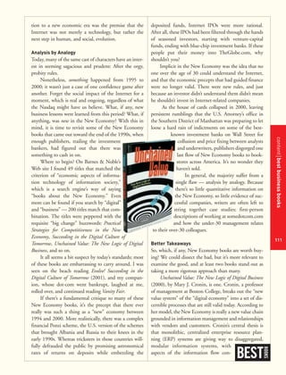 contentbestbusinessbooks
111
tion to a new economic era was the premise that the
Internet was not merely a technology, but rather the
next step in human, and social, evolution.
Analysis by Analogy
Today, many of the same cast of characters have an inter-
est in seeming sagacious and prudent: After the orgy,
probity rules.
Nonetheless, something happened from 1995 to
2000; it wasn’t just a case of one confidence game after
another. Forget the social impact of the Internet for a
moment, which is real and ongoing, regardless of what
the Nasdaq might have us believe. What, if any, new
business lessons were learned from this period? What, if
anything, was new in the New Economy? With this in
mind, it is time to revisit some of the New Economy
books that came out toward the end of the 1990s, when
enough publishers, trailing the investment
bankers, had figured out that there was
something to cash in on.
Where to begin? On Barnes & Noble’s
Web site I found 49 titles that matched the
criterion of “economic aspects of informa-
tion technology of information society,”
which is a search engine’s way of saying
“books about the New Economy.” Even
more can be found if you search by “digital”
and “business” — 200 titles match that com-
bination. The titles were peppered with the
requisite “big change” buzzwords: Practical
Strategies for Competitiveness in the New
Economy, Succeeding in the Digital Culture of
Tomorrow, Unchained Value: The New Logic of Digital
Business, and so on.
It all seems a bit suspect by today’s standards; most
of these books are embarrassing to carry around. I was
seen on the beach reading Evolve! Succeeding in the
Digital Culture of Tomorrow (2001), and my compan-
ion, whose dot-com went bankrupt, laughed at me,
rolled over, and continued reading Vanity Fair.
If there’s a fundamental critique to many of these
New Economy books, it’s the precept that there ever
really was such a thing as a “new” economy between
1994 and 2000. More realistically, there was a complex
financial Ponzi scheme, the U.S. version of the schemes
that brought Albania and Russia to their knees in the
early 1990s. Whereas tricksters in those countries will-
fully defrauded the public by promising astronomical
rates of returns on deposits while embezzling the
deposited funds, Internet IPOs were more rational.
After all, these IPOs had been filtered through the hands
of seasoned investors, starting with venture-capital
funds, ending with blue-chip investment banks. If these
people put their money into TheGlobe.com, why
shouldn’t you?
Implicit in the New Economy was the idea that no
one over the age of 30 could understand the Internet,
and that the economic precepts that had guided finance
were no longer valid. There were new rules, and just
because an investor didn’t understand them didn’t mean
he shouldn’t invest in Internet-related companies.
As the house of cards collapsed in 2000, leaving
persistent rumblings that the U.S. Attorney’s office in
the Southern District of Manhattan was preparing to let
loose a hard rain of indictments on some of the best-
known investment banks on Wall Street for
collusion and price fixing between analysts
and underwriters, publishers disgorged one
last flow of New Economy books to book-
stores across America. It’s no wonder they
haven’t sold.
In general, the majority suffer from a
single flaw — analysis by analogy. Because
there’s so little quantitative information on
the New Economy, so little evidence of suc-
cessful companies, writers are often left to
string together case studies: first-person
descriptions of working at somedotcom.com
and how the under-30 management relates
to their over-30 colleagues.
Better Takeaways
So, which, if any, New Economy books are worth buy-
ing? We could dissect the bad, but it’s more relevant to
examine the good, and at least two books stand out as
taking a more rigorous approach than many.
Unchained Value: The New Logic of Digital Business
(2000), by Mary J. Cronin, is one. Cronin, a professor
of management at Boston College, breaks out the “new
value system” of the “digital economy” into a set of dis-
cernible processes that are still valid today. According to
her model, the New Economy is really a new value chain
grounded in information management and relationships
with vendors and customers. Cronin’s central thesis is
that monolithic, centralized enterprise resource plan-
ning (ERP) systems are giving way to disaggregated,
modular information systems, with
aspects of the information flow con-
BEST
BOOKS
 