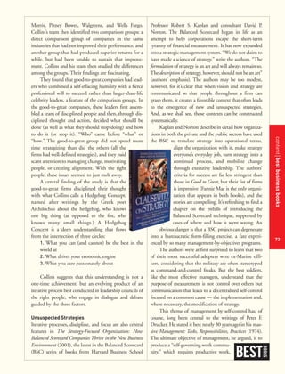 contentbestbusinessbooks
73
Professor Robert S. Kaplan and consultant David P.
Norton. The Balanced Scorecard began its life as an
attempt to help corporations escape the short-term
tyranny of financial measurement. It has now expanded
into a strategic management system. “We do not claim to
have made a science of strategy,” write the authors. “The
formulation of strategy is an art and will always remain so.
The description of strategy, however, should not be an art”
(authors’ emphasis). The authors may be too modest,
however, for it’s clear that when vision and strategy are
communicated so that people throughout a firm can
grasp them, it creates a favorable context that often leads
to the emergence of new and unsuspected strategies.
And, as we shall see, those contexts can be constructed
systematically.
Kaplan and Norton describe in detail how organiza-
tions in both the private and the public sectors have used
the BSC to translate strategy into operational terms,
align the organization with it, make strategy
everyone’s everyday job, turn strategy into a
continual process, and mobilize change
through executive leadership. The authors’
criteria for success are far less stringent than
those in Good to Great, but their list of firms
is impressive (Fannie Mae is the only organi-
zation that appears in both books), and the
stories are compelling. It’s refreshing to find a
chapter on the pitfalls of introducing the
Balanced Scorecard technique, supported by
cases of where and how it went wrong. An
obvious danger is that a BSC project can degenerate
into a bureaucratic form-filling exercise, a fate experi-
enced by so many management-by-objectives programs.
The authors were at first surprised to learn that two
of their most successful adopters were ex-Marine offi-
cers, considering that the military are often stereotyped
as command-and-control freaks. But the best soldiers,
like the most effective managers, understand that the
purpose of measurement is not control over others but
communication that leads to a decentralized self-control
focused on a common cause — the implementation and,
where necessary, the modification of strategy.
This theme of management by self-control has, of
course, long been central to the writings of Peter F.
Drucker. He stated it best nearly 30 years ago in his mas-
sive Management: Tasks, Responsibilities, Practices (1974).
The ultimate objective of management, he argued, is to
produce a “self-governing work commu-
nity,” which requires productive work,
Morris, Pitney Bowes, Walgreens, and Wells Fargo.
Collins’s team then identified two comparison groups: a
direct comparison group of companies in the same
industries that had not improved their performance, and
another group that had produced superior returns for a
while, but had been unable to sustain that improve-
ment. Collins and his team then studied the differences
among the groups. Their findings are fascinating.
They found that good-to-great companies had lead-
ers who combined a self-effacing humility with a fierce
professional will to succeed rather than larger-than-life
celebrity leaders, a feature of the comparison groups. In
the good-to-great companies, these leaders first assem-
bled a team of disciplined people and then, through dis-
ciplined thought and action, decided what should be
done (as well as what they should stop doing) and how
to do it (or stop it). “Who” came before “what” or
“how.” The good-to-great group did not spend more
time strategizing than did the others (all the
firms had well-defined strategies), and they paid
scant attention to managing change, motivating
people, or creating alignment. With the right
people, these issues seemed to just melt away.
A central finding of the study is that the
good-to-great firms disciplined their thought
with what Collins calls a Hedgehog Concept,
named after writings by the Greek poet
Archilochus about the hedgehog, who knows
one big thing (as opposed to the fox, who
knows many small things.) A Hedgehog
Concept is a deep understanding that flows
from the intersection of three circles:
1. What you can (and cannot) be the best in the
world at
2. What drives your economic engine
3. What you care passionately about
Collins suggests that this understanding is not a
one-time achievement, but an evolving product of an
iterative process best conducted in leadership councils of
the right people, who engage in dialogue and debate
guided by the three factors.
Unsuspected Strategies
Iterative processes, discipline, and focus are also central
features in The Strategy-Focused Organization: How
Balanced Scorecard Companies Thrive in the New Business
Environment (2001), the latest in the Balanced Scorecard
(BSC) series of books from Harvard Business School
BEST
BOOKS
 