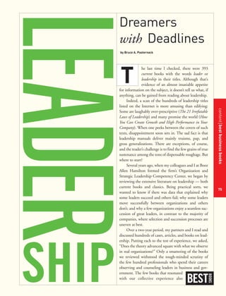 contentbestbusinessbooks
75
Dreamers
with Deadlines
by Bruce A. Pasternack
he last time I checked, there were 393
current books with the words leader or
leadership in their titles. Although that’s
evidence of an almost insatiable appetite
for information on the subject, it doesn’t tell us what, if
anything, can be gained from reading about leadership.
Indeed, a scan of the hundreds of leadership titles
listed on the Internet is more amusing than edifying:
Some are laughably over-prescriptive (The 21 Irrefutable
Laws of Leadership) and many promise the world (How
You Can Create Growth and High Performance in Your
Company). When one peeks between the covers of such
texts, disappointment soon sets in. The sad fact is that
leadership manuals deliver mainly truisms, pap, and
gross generalizations. There are exceptions, of course,
and the reader’s challenge is to find the few grains of true
sustenance among the tons of dispensable roughage. But
where to start?
Several years ago, when my colleagues and I at Booz
Allen Hamilton formed the firm’s Organization and
Strategic Leadership Competency Center, we began by
reviewing the extensive literature on leadership — both
current books and classics. Being practical sorts, we
wanted to know if there was data that explained why
some leaders succeed and others fail; why some leaders
move successfully between organizations and others
don’t; and why a few organizations enjoy a seamless suc-
cession of great leaders, in contrast to the majority of
companies, where selection and succession processes are
uneven at best.
Over a two-year period, my partners and I read and
discussed hundreds of cases, articles, and books on lead-
ership. Putting each to the test of experience, we asked,
“Does the theory advanced square with what we observe
in real organizations?” Only a smattering of the books
we reviewed withstood the tough-minded scrutiny of
the few hundred professionals who spend their careers
observing and counseling leaders in business and gov-
ernment. The few books that resonated
with our collective experience also
BEST
BOOKS
SHIP
T
 