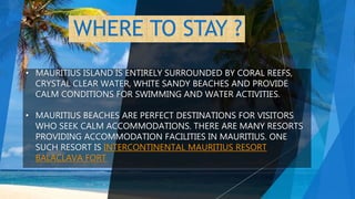 WHERE TO STAY ?
• MAURITIUS ISLAND IS ENTIRELY SURROUNDED BY CORAL REEFS,
CRYSTAL CLEAR WATER, WHITE SANDY BEACHES AND PROVIDE
CALM CONDITIONS FOR SWIMMING AND WATER ACTIVITIES.
• MAURITIUS BEACHES ARE PERFECT DESTINATIONS FOR VISITORS
WHO SEEK CALM ACCOMMODATIONS. THERE ARE MANY RESORTS
PROVIDING ACCOMMODATION FACILITIES IN MAURITIUS. ONE
SUCH RESORT IS INTERCONTINENTAL MAURITIUS RESORT
BALACLAVA FORT
 