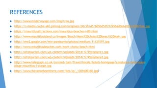REFERENCES
 http://www.mistervoyage.com/img/trou.jpg
 https://s-media-cache-ak0.pinimg.com/originals/b0/5b/d5/b05bd53f27295badbb6e832e4296f5a6.jpg
 https://mauritiusattractions.com/mauritius-beaches-i-80.html
 http://www.mauritiusisland.co/images/Beach/Mont%20choisy%20beach%20Main.jpg
 http://mw2.google.com/mw-panoramio/photos/medium/11121097.jpg
 http://www.mauritiusbeaches.com/mont-choisy-beach.html
 http://afrotourism.com/wp-content/uploads/2014/12/Pereybere1.jpg
 http://afrotourism.com/wp-content/uploads/2014/12/Pereybere2.jpg
 http://www.telegraph.co.uk/content/dam/Travel/hotels/hotels-homepage/constance-belle-mare-
plage-mauritius-l-xlarge.jpg
 http://www.ihavenotbeenthere.com/files/lq/_1301600368.jpg?
 