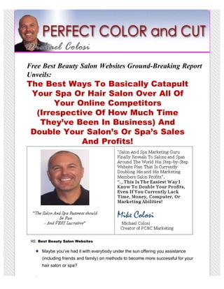 Free Best Beauty Salon Websites Ground-Breaking Report
Unveils:
The Best Ways To Basically Catapult
 Your Spa Or Hair Salon Over All Of
       Your Online Competitors
  (Irrespective Of How Much Time
   They’ve Been In Business) And
 Double Your Salon’s Or Spa’s Sales
             And Profits!




 RE: Best Beauty Salon Websites

      Maybe you’ve had it with everybody under the sun offering you assistance
      (including friends and family) on methods to become more successful for your
      hair salon or spa?
 
