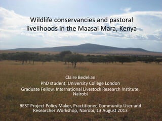Wildlife conservancies and pastoral
livelihoods in the Maasai Mara, Kenya
Claire Bedelian
PhD student, University College London
Graduate Fellow, International Livestock Research Institute,
Nairobi
BEST Project Policy Maker, Practitioner, Community User and
Researcher Workshop, Nairobi, 13 August 2013
 