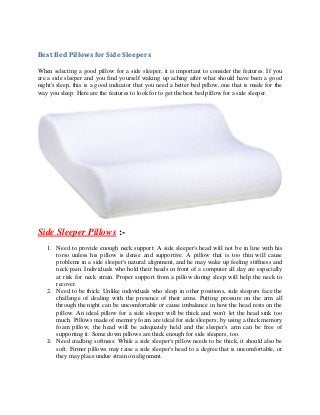 Best Bed Pillows for Side Sleepers
When selecting a good pillow for a side sleeper, it is important to consider the features. If you
are a side sleeper and you find yourself waking up aching after what should have been a good
night's sleep, this is a good indicator that you need a better bed pillow, one that is made for the
way you sleep. Here are the features to look for to get the best bed pillow for a side sleeper.
Side Sleeper Pillows :-
1. Need to provide enough neck support: A side sleeper's head will not be in line with his
torso unless his pillow is dense and supportive. A pillow that is too thin will cause
problems in a side sleeper's natural alignment, and he may wake up feeling stiffness and
neck pain. Individuals who hold their heads in front of a computer all day are especially
at risk for neck strain. Proper support from a pillow during sleep will help the neck to
recover.
2. Need to be thick: Unlike individuals who sleep in other positions, side sleepers face the
challenge of dealing with the presence of their arms. Putting pressure on the arm all
through the night can be uncomfortable or cause imbalance in how the head rests on the
pillow. An ideal pillow for a side sleeper will be thick and won't let the head sink too
much. Pillows made of memory foam are ideal for side sleepers; by using a thick memory
foam pillow, the head will be adequately held and the sleeper's arm can be free of
supporting it. Some down pillows are thick enough for side sleepers, too.
3. Need cradling softness: While a side sleeper's pillow needs to be thick, it should also be
soft. Firmer pillows may raise a side sleeper's head to a degree that is uncomfortable, or
they may place undue strain on alignment.
 
