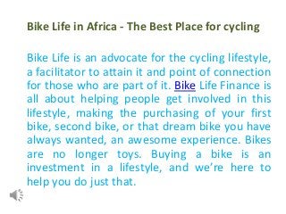 Bike Life in Africa - The Best Place for cycling
Bike Life is an advocate for the cycling lifestyle,
a facilitator to attain it and point of connection
for those who are part of it. Bike Life Finance is
all about helping people get involved in this
lifestyle, making the purchasing of your first
bike, second bike, or that dream bike you have
always wanted, an awesome experience. Bikes
are no longer toys. Buying a bike is an
investment in a lifestyle, and we’re here to
help you do just that.
 