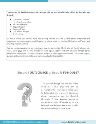  
 
Call: 888 
To
in
As
re
inv
W
vis
re
pa
357 3226 Em
o procure t
clude:  
• Consu
• No Bill
• No Cle
• Regula
• Dedica
• Cost B
• Creden
 
s  MBC’s  clie
egulations, sm
vesting huge
We are const
sits,  varied 
esponsible fo
atients and a
S
mail: info@me
the best bi
ltancy servic
ing Software
earing House
ar Reports 
ated Team 
enefit Analy
ntialing 
ents  you  ne
mooth runn
e amount in 
tantly prepa
payer  mix 
or your pract
administratio
Should
edicalbillersan
illing practi
ces 
e Cost 
e 
ysis 
eedn’t  worr
ing of your b
IT.  
ring our exp
models,  pro
tice needs, g
on tasks, spu
d I OUT
ndcoders.com
ice, among
ry  about  be
billing proce
perts with n
ovide  you  w
giving you a
urring impro
TSOURC
This
min
answ
is  d
abo
Gen
need
issue
from 
m 
gst the vari
eing  update
ss all year ro
new regulati
with  regular
nd your staf
oved patient
CE or k
s question 
d  of  var
wered  only
eliberated
ut  outso
erally  if 
ds  some 
es detailed
m outsourc
ww
ious benef
ed  with  the
ound irrespe
ions like ICD
r  updates  w
ff an opport
t satisfaction
keep it 
though th
rious  phy
y  once  ea
d  and  a  ge
urcing  ca
your  pra
sort  of  a
d above, y
cing for tho
ww.medicalb
its MBC of
e  current  tr
ective of holi
D‐10, who w
with  one  ac
unity to sole
n. 
IN‐HO
he first one
ysicians  c
ch  practic
eneral  con
an  be  d
actice  con
assistance 
you could 
ose areas. 
billersandcode
ffers its clie
rends,  comp
idays or staf
will handle a
counts  man
ely concentr
USE?
e in the 
can  be 
ce  issue 
nsensus 
ecided. 
nstantly 
in  the 
benefit 
 
ers.com 
entele few
pliance  and
ff issues and
all your pre‐
nager  solely
rate on your
w 
 
 
‐
y 
r 
 