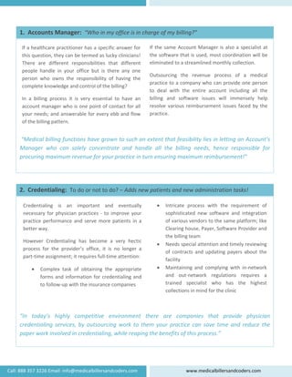    
 
 
 
 
 
 
 
 “Medical billing functions have grown to such an extent that feasibility lies in letting an Account’s 
Manager  who  can  solely  concentrate  and  handle  all  the  billing  needs,  hence  responsible  for 
procuring maximum revenue for your practice in turn ensuring maximum reimbursement!” 
If the same Account Manager is also a specialist at 
the software that is used, most coordination will be 
eliminated to a streamlined monthly collection.  
Outsourcing  the  revenue  process  of  a  medical 
practice to a company who can provide one person 
to  deal  with  the  entire  account  including  all  the 
billing  and  software  issues  will  immensely  help 
resolve  various  reimbursement  issues  faced  by the 
practice. 
If a healthcare practitioner has a specific answer for 
this question, they can be termed as lucky clinicians! 
There  are  different  responsibilities  that  different 
people  handle  in  your  office  but  is  there  any  one 
person  who  owns  the  responsibility  of  having  the 
complete knowledge and control of the billing? 
In  a  billing  process  it  is  very  essential  to  have  an 
account manager who is one point of contact for all 
your needs; and answerable for every ebb and flow 
of the billing pattern. 
1.  Accounts Manager:  “Who in my office is in charge of my billing?”
  
 
Credentialing  is  an  important  and  eventually 
necessary for physician practices ‐ to improve your 
practice performance and serve more patients in a 
better way. 
 
 
 
 
 
 
 
“In  today’s  highly  competitive  environment  there  are  companies  that  provide  physician 
credentialing services, by outsourcing work to them your practice can save time and reduce the 
paper work involved in credentialing, while reaping the benefits of this process.” 
• Intricate  process  with  the  requirement  of 
sophisticated  new  software  and  integration 
of various vendors to the same platform; like 
Clearing house, Payer, Software Provider and 
the billing team 
• Needs special attention and timely reviewing 
of contracts and updating payers about the 
facility  
• Maintaining  and  complying  with  in‐network 
and  out‐network  regulations  requires  a 
trained  specialist  who  has  the  highest 
collections in mind for the clinic 
However  Credentialing  has  become  a  very  hectic 
process  for  the  provider’s  office,  it  is  no  longer  a 
part‐time assignment; it requires full‐time attention: 
• Complex  task  of  obtaining  the  appropriate 
forms and information for credentialing and 
to follow‐up with the insurance companies 
2.  Credentialing:  To do or not to do? – Adds new patients and new administration tasks!
Call: 888 357 3226 Email: info@medicalbillersandcoders.com  www.medicalbillersandcoders.com 
 